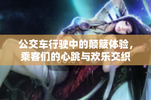 公交车行驶中的颠簸体验，乘客们的心跳与欢乐交织