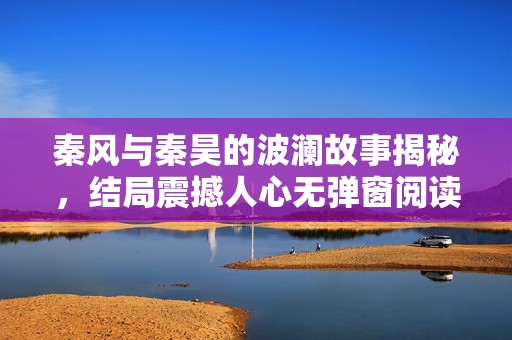 秦风与秦昊的波澜故事揭秘，结局震撼人心无弹窗阅读选择