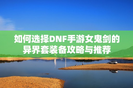 如何选择DNF手游女鬼剑的异界套装备攻略与推荐