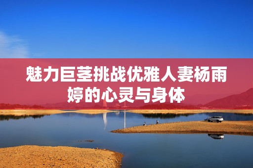 魅力巨茎挑战优雅人妻杨雨婷的心灵与身体