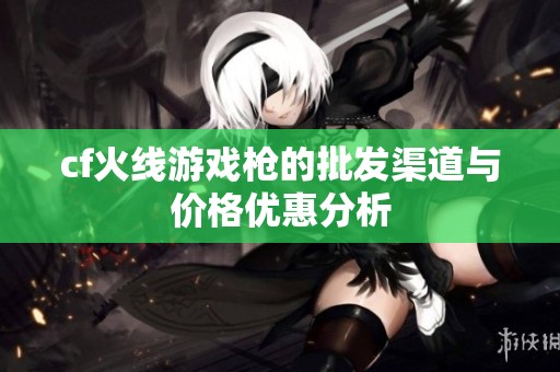 cf火线游戏枪的批发渠道与价格优惠分析
