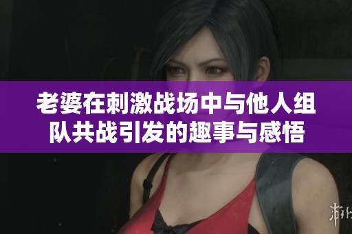 老婆在刺激战场中与他人组队共战引发的趣事与感悟
