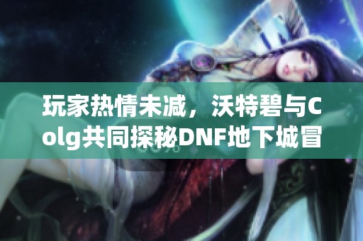 玩家热情未减，沃特碧与Colg共同探秘DNF地下城冒险之旅