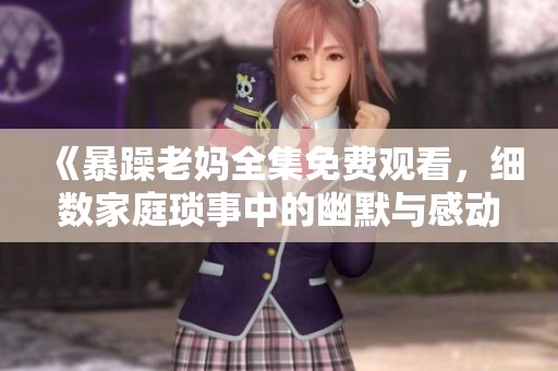 《暴躁老妈全集免费观看，细数家庭琐事中的幽默与感动》