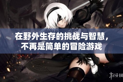 在野外生存的挑战与智慧，不再是简单的冒险游戏