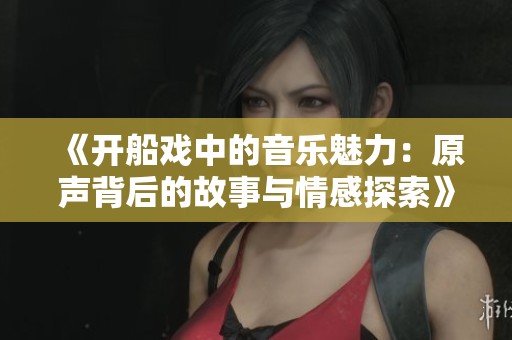 《开船戏中的音乐魅力：原声背后的故事与情感探索》