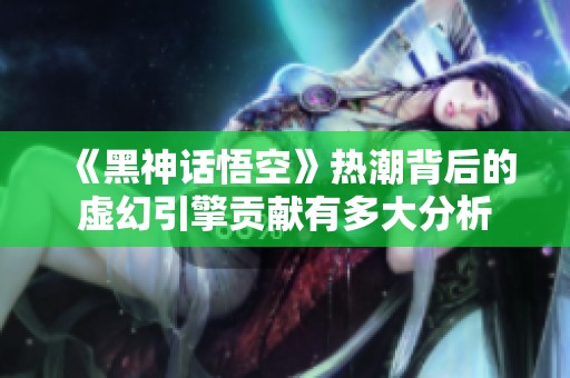 《黑神话悟空》热潮背后的虚幻引擎贡献有多大分析
