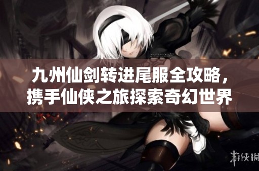 九州仙剑转进尾服全攻略，携手仙侠之旅探索奇幻世界