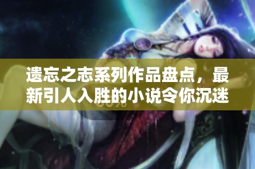 遗忘之志系列作品盘点，最新引人入胜的小说令你沉迷其中