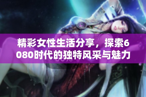 精彩女性生活分享，探索6080时代的独特风采与魅力