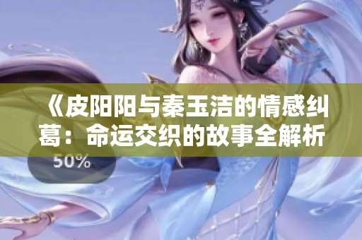 《皮阳阳与秦玉洁的情感纠葛：命运交织的故事全解析》