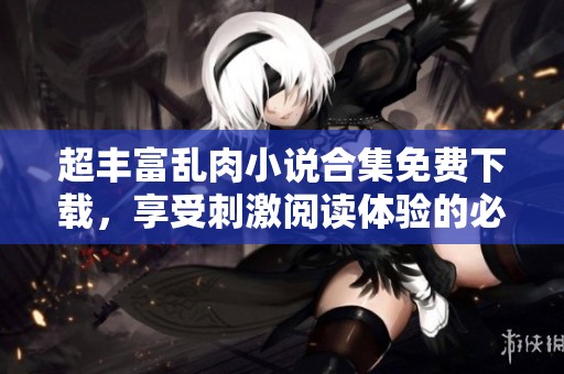 超丰富乱肉小说合集免费下载，享受刺激阅读体验的必备素材