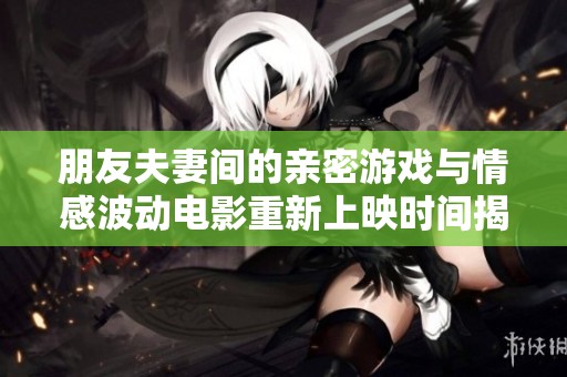 朋友夫妻间的亲密游戏与情感波动电影重新上映时间揭秘