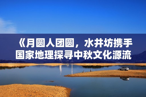 《月圆人团圆，水井坊携手国家地理探寻中秋文化源流》
