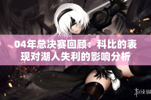 04年总决赛回顾：科比的表现对湖人失利的影响分析