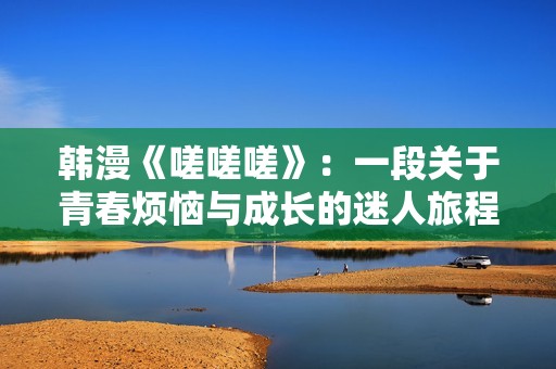 韩漫《嗟嗟嗟》：一段关于青春烦恼与成长的迷人旅程