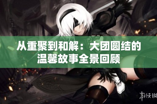 从重聚到和解：大团圆结的温馨故事全景回顾