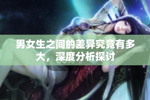 男女生之间的差异究竟有多大，深度分析探讨