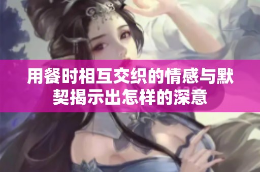 用餐时相互交织的情感与默契揭示出怎样的深意