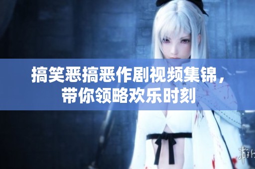 搞笑恶搞恶作剧视频集锦，带你领略欢乐时刻