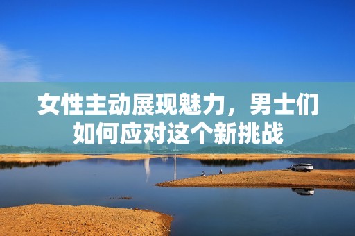 女性主动展现魅力，男士们如何应对这个新挑战