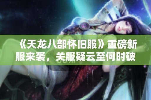《天龙八部怀旧服》重磅新服来袭，关服疑云至何时破解？