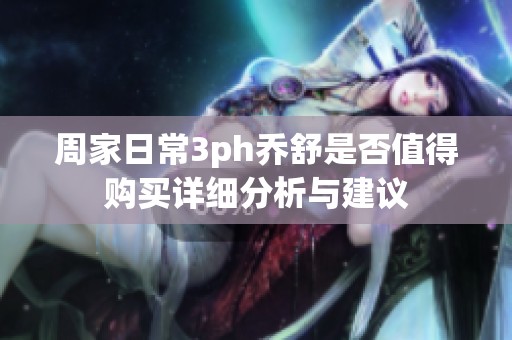 周家日常3ph乔舒是否值得购买详细分析与建议