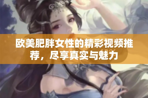 欧美肥胖女性的精彩视频推荐，尽享真实与魅力