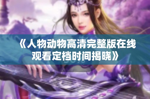 《人物动物高清完整版在线观看定档时间揭晓》