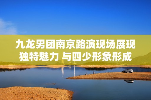 九龙男团南京路演现场展现独特魅力 与四少形象形成鲜明对比