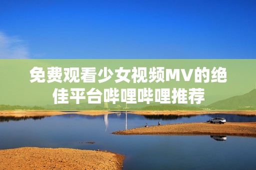 免费观看少女视频MV的绝佳平台哔哩哔哩推荐