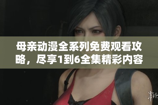 母亲动漫全系列免费观看攻略，尽享1到6全集精彩内容