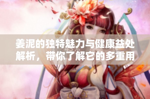 姜泥的独特魅力与健康益处解析，带你了解它的多重用途
