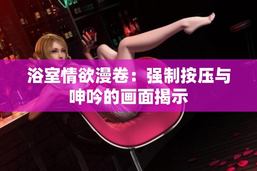 浴室情欲漫卷：强制按压与呻吟的画面揭示