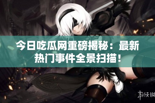 今日吃瓜网重磅揭秘：最新热门事件全景扫描！