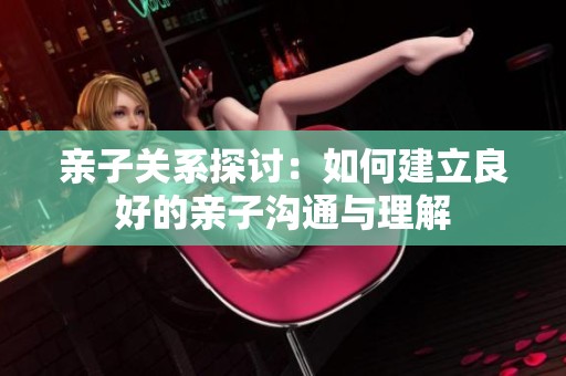 亲子关系探讨：如何建立良好的亲子沟通与理解
