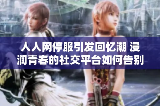 人人网停服引发回忆潮 浸润青春的社交平台如何告别
