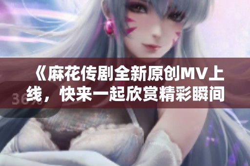 《麻花传剧全新原创MV上线，快来一起欣赏精彩瞬间》