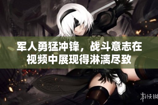 军人勇猛冲锋，战斗意志在视频中展现得淋漓尽致