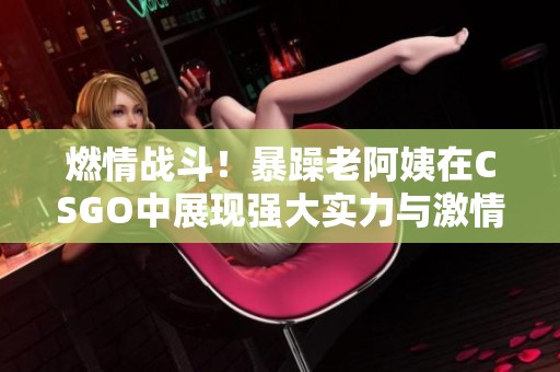 燃情战斗！暴躁老阿姨在CSGO中展现强大实力与激情