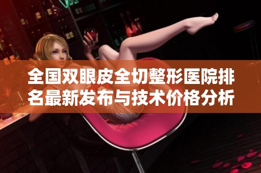 全国双眼皮全切整形医院排名最新发布与技术价格分析