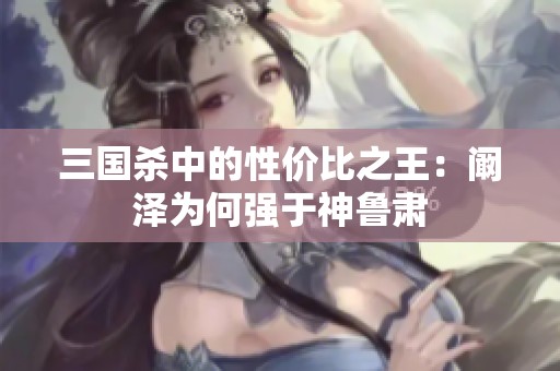 三国杀中的性价比之王：阚泽为何强于神鲁肃