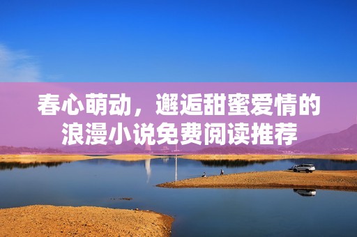 春心萌动，邂逅甜蜜爱情的浪漫小说免费阅读推荐