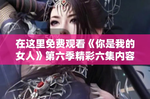 在这里免费观看《你是我的女人》第六季精彩六集内容解析