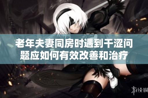 老年夫妻同房时遇到干涩问题应如何有效改善和治疗
