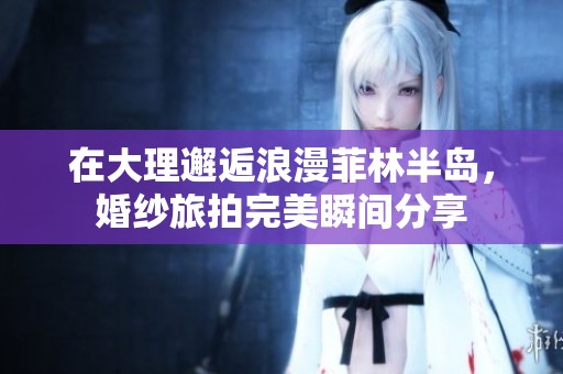 在大理邂逅浪漫菲林半岛，婚纱旅拍完美瞬间分享