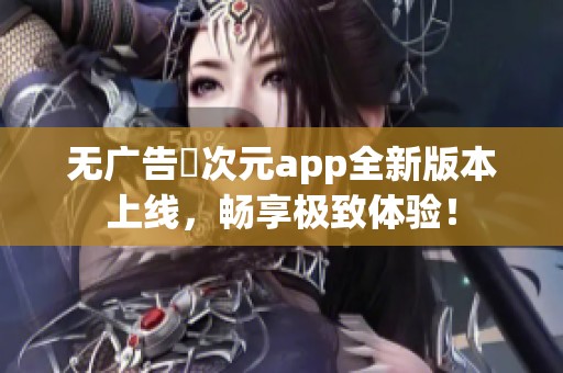 无广告囧次元app全新版本上线，畅享极致体验！