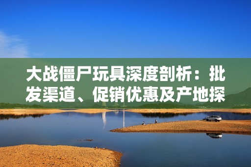 大战僵尸玩具深度剖析：批发渠道、促销优惠及产地探索