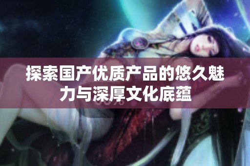 探索国产优质产品的悠久魅力与深厚文化底蕴