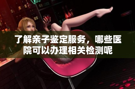 了解亲子鉴定服务，哪些医院可以办理相关检测呢